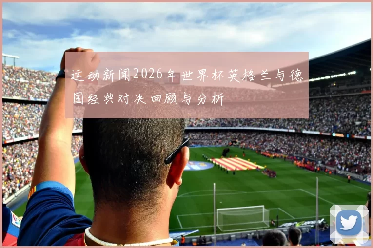 运动新闻2026年世界杯英格兰与德国经典对决回顾与分析