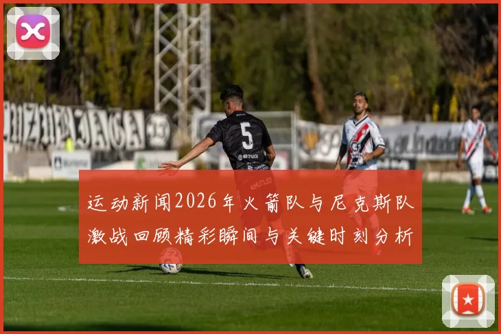 运动新闻2026年火箭队与尼克斯队激战回顾精彩瞬间与关键时刻分析