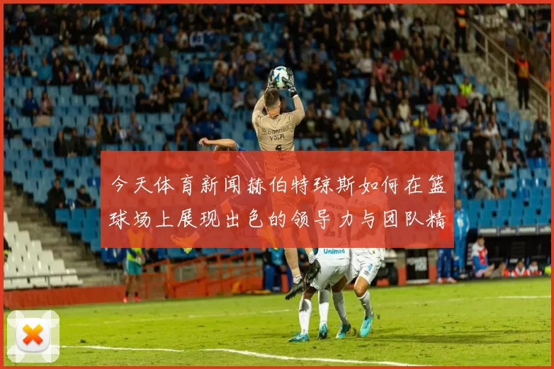 今天体育新闻赫伯特琼斯如何在篮球场上展现出色的领导力与团队精神
