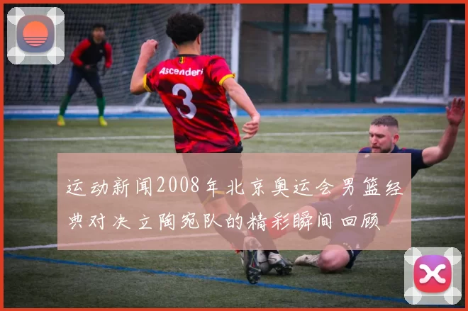 运动新闻2008年北京奥运会男篮经典对决立陶宛队的精彩瞬间回顾